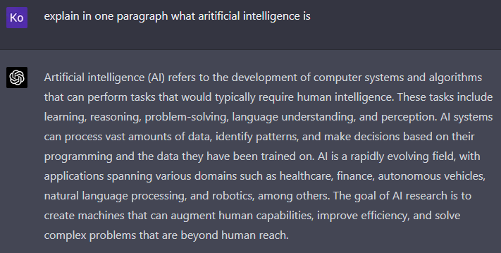 ChatGPU User Interface with prompt and answer

prompt: explain in one paragraph what aritificial intelligence is

Answer: Artificial intelligence (AI) refers to the development of computer systems and algorithms that can perform tasks that would typically require human intelligence. These tasks include learning, reasoning, problem-solving, language understanding, and perception. AI systems can process vast amounts of data, identify patterns, and make decisions based on their programming and the data they have been trained on. AI is a rapidly evolving field, with applications spanning various domains such as healthcare, finance, autonomous vehicles, natural language processing, and robotics, among others. The goal of AI research is to create machines that can augment human capabilities, improve efficiency, and solve complex problems that are beyond human reach.